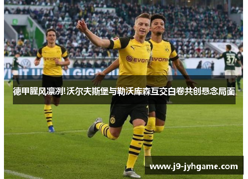 德甲腥风凛冽!沃尔夫斯堡与勒沃库森互交白卷共创悬念局面