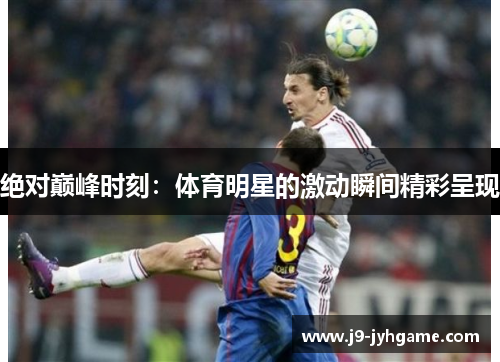 绝对巅峰时刻：体育明星的激动瞬间精彩呈现