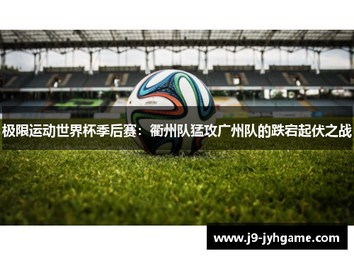 极限运动世界杯季后赛：衢州队猛攻广州队的跌宕起伏之战